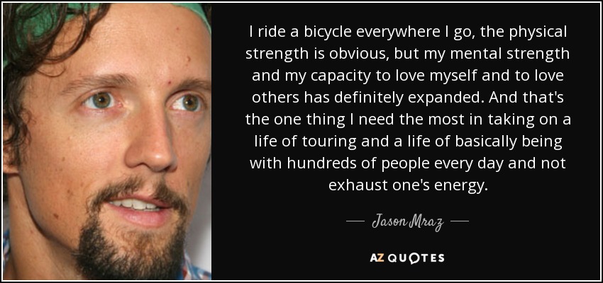 I ride a bicycle everywhere I go, the physical strength is obvious, but my mental strength and my capacity to love myself and to love others has definitely expanded. And that's the one thing I need the most in taking on a life of touring and a life of basically being with hundreds of people every day and not exhaust one's energy. - Jason Mraz