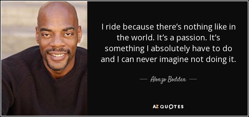 I ride because there’s nothing like in the world. It’s a passion. It’s something I absolutely have to do and I can never imagine not doing it. - Alonzo Bodden