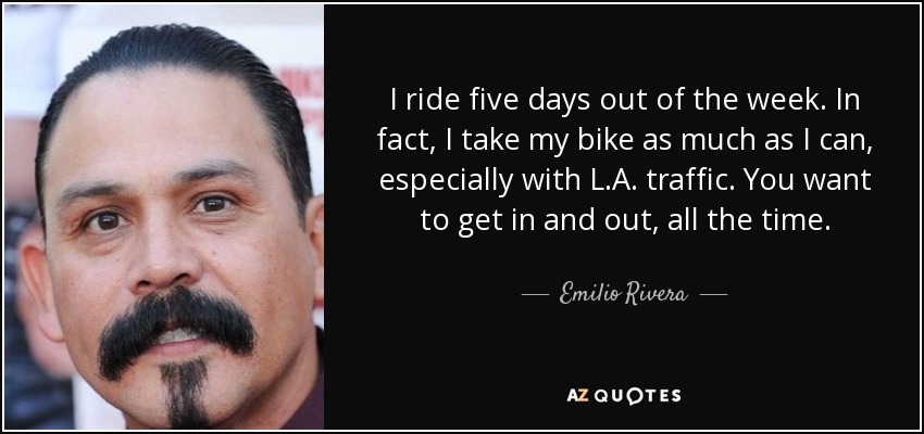 I ride five days out of the week. In fact, I take my bike as much as I can, especially with L.A. traffic. You want to get in and out, all the time. - Emilio Rivera