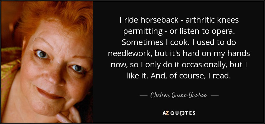 I ride horseback - arthritic knees permitting - or listen to opera. Sometimes I cook. I used to do needlework, but it's hard on my hands now, so I only do it occasionally, but I like it. And, of course, I read. - Chelsea Quinn Yarbro