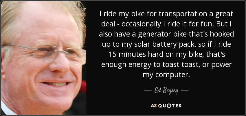 I ride my bike for transportation a great deal - occasionally I ride it for fun. But I also have a generator bike that's hooked up to my solar battery pack, so if I ride 15 minutes hard on my bike, that's enough energy to toast toast, or power my computer. - Ed Begley, Jr.