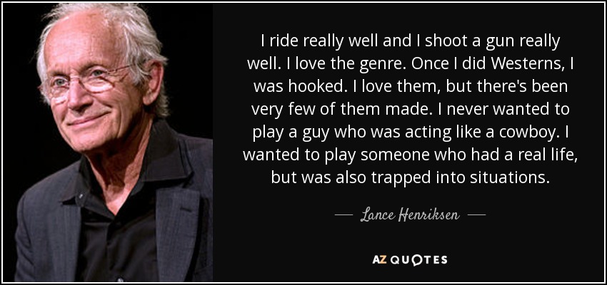 I ride really well and I shoot a gun really well. I love the genre. Once I did Westerns, I was hooked. I love them, but there's been very few of them made. I never wanted to play a guy who was acting like a cowboy. I wanted to play someone who had a real life, but was also trapped into situations. - Lance Henriksen