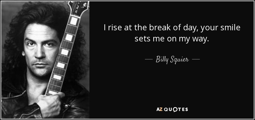 I rise at the break of day, your smile sets me on my way. - Billy Squier