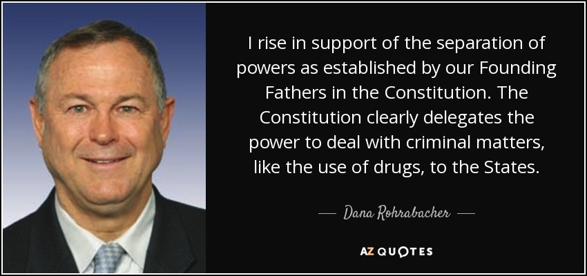 I rise in support of the separation of powers as established by our Founding Fathers in the Constitution. The Constitution clearly delegates the power to deal with criminal matters, like the use of drugs, to the States. - Dana Rohrabacher