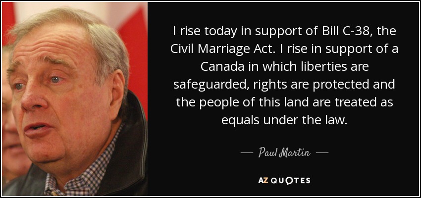 I rise today in support of Bill C-38, the Civil Marriage Act. I rise in support of a Canada in which liberties are safeguarded, rights are protected and the people of this land are treated as equals under the law. - Paul Martin