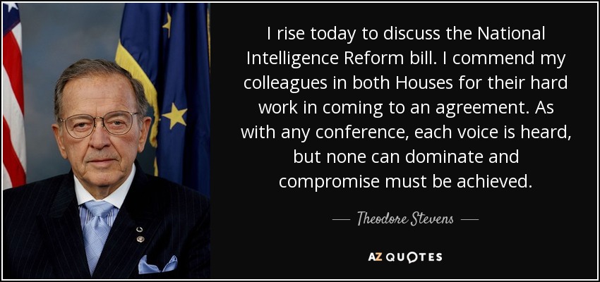 I rise today to discuss the National Intelligence Reform bill. I commend my colleagues in both Houses for their hard work in coming to an agreement. As with any conference, each voice is heard, but none can dominate and compromise must be achieved. - Theodore Stevens