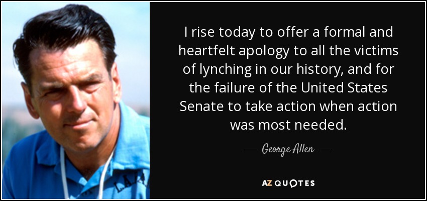 I rise today to offer a formal and heartfelt apology to all the victims of lynching in our history, and for the failure of the United States Senate to take action when action was most needed. - George Allen
