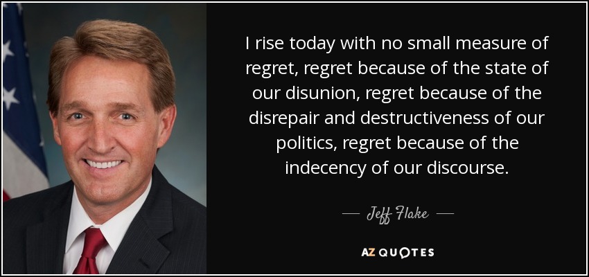 I rise today with no small measure of regret, regret because of the state of our disunion, regret because of the disrepair and destructiveness of our politics, regret because of the indecency of our discourse. - Jeff Flake