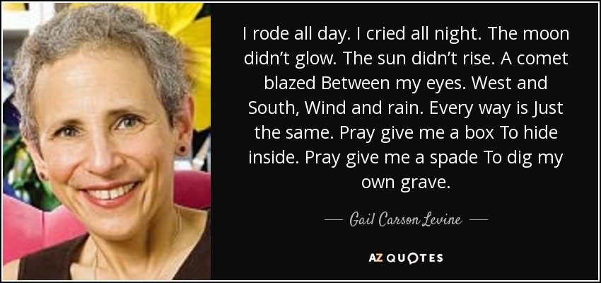 I rode all day. I cried all night. The moon didn’t glow. The sun didn’t rise. A comet blazed Between my eyes. West and South, Wind and rain. Every way is Just the same. Pray give me a box To hide inside. Pray give me a spade To dig my own grave. - Gail Carson Levine
