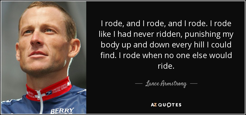 I rode, and I rode, and I rode. I rode like I had never ridden, punishing my body up and down every hill I could find. I rode when no one else would ride. - Lance Armstrong