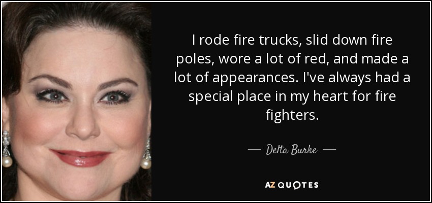 I rode fire trucks, slid down fire poles, wore a lot of red, and made a lot of appearances. I've always had a special place in my heart for fire fighters. - Delta Burke