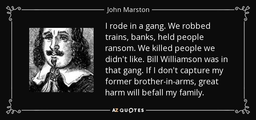 I rode in a gang. We robbed trains, banks, held people ransom. We killed people we didn't like. Bill Williamson was in that gang. If I don't capture my former brother-in-arms, great harm will befall my family. - John Marston