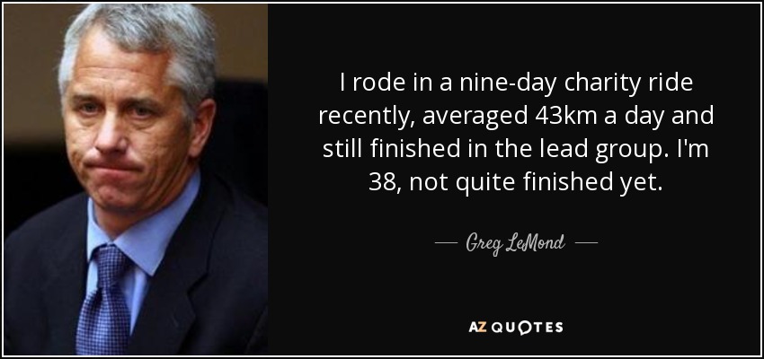 I rode in a nine-day charity ride recently, averaged 43km a day and still finished in the lead group. I'm 38, not quite finished yet. - Greg LeMond