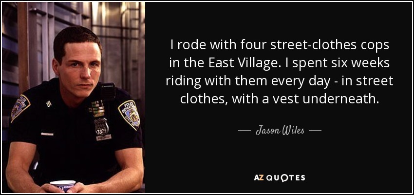 I rode with four street-clothes cops in the East Village. I spent six weeks riding with them every day - in street clothes, with a vest underneath. - Jason Wiles