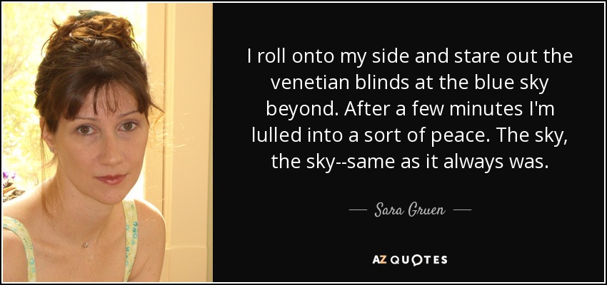 I roll onto my side and stare out the venetian blinds at the blue sky beyond. After a few minutes I'm lulled into a sort of peace. The sky, the sky--same as it always was. - Sara Gruen