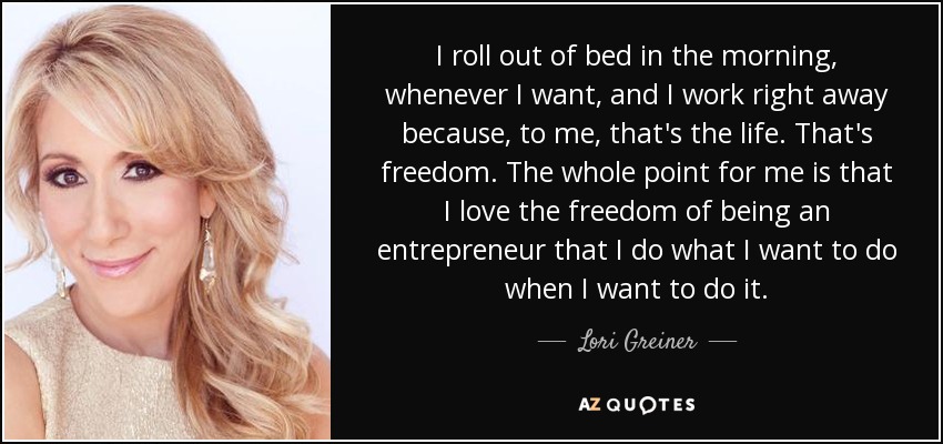 I roll out of bed in the morning, whenever I want, and I work right away because, to me, that's the life. That's freedom. The whole point for me is that I love the freedom of being an entrepreneur that I do what I want to do when I want to do it. - Lori Greiner