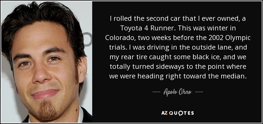 I rolled the second car that I ever owned, a Toyota 4 Runner. This was winter in Colorado, two weeks before the 2002 Olympic trials. I was driving in the outside lane, and my rear tire caught some black ice, and we totally turned sideways to the point where we were heading right toward the median. - Apolo Ohno