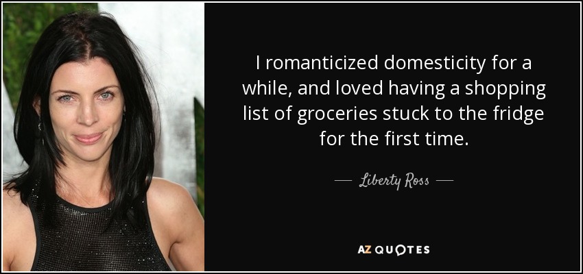 I romanticized domesticity for a while, and loved having a shopping list of groceries stuck to the fridge for the first time. - Liberty Ross