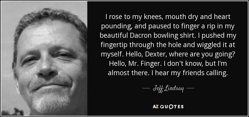 I rose to my knees, mouth dry and heart pounding, and paused to finger a rip in my beautiful Dacron bowling shirt. I pushed my fingertip through the hole and wiggled it at myself. Hello, Dexter, where are you going? Hello, Mr. Finger. I don't know, but I'm almost there. I hear my friends calling. - Jeff Lindsay