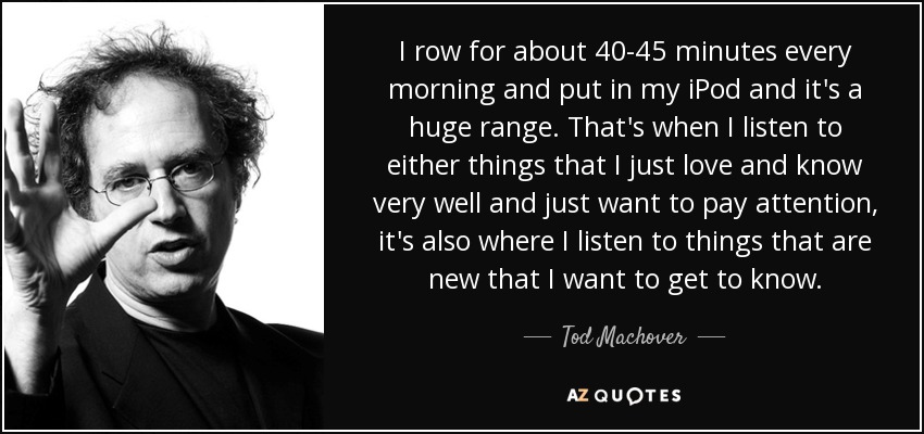 I row for about 40-45 minutes every morning and put in my iPod and it's a huge range. That's when I listen to either things that I just love and know very well and just want to pay attention, it's also where I listen to things that are new that I want to get to know. - Tod Machover