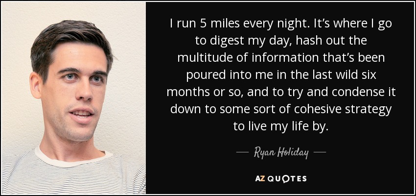 I run 5 miles every night. It’s where I go to digest my day, hash out the multitude of information that’s been poured into me in the last wild six months or so, and to try and condense it down to some sort of cohesive strategy to live my life by. - Ryan Holiday