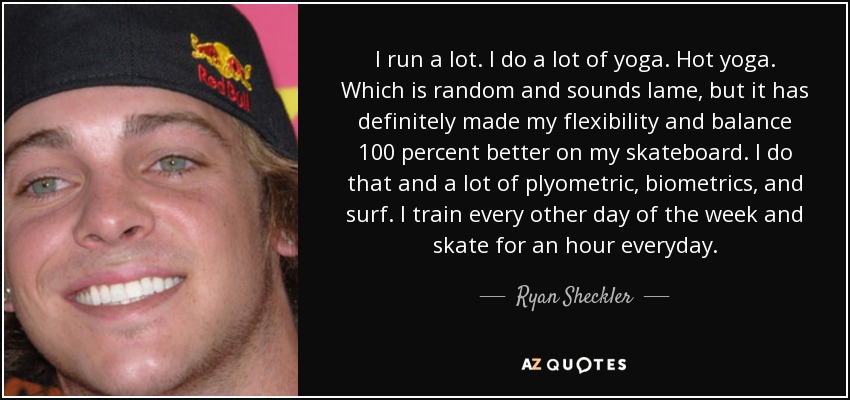 I run a lot. I do a lot of yoga. Hot yoga. Which is random and sounds lame, but it has definitely made my flexibility and balance 100 percent better on my skateboard. I do that and a lot of plyometric, biometrics, and surf. I train every other day of the week and skate for an hour everyday. - Ryan Sheckler