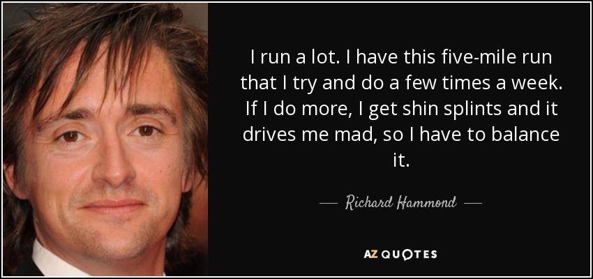 I run a lot. I have this five-mile run that I try and do a few times a week. If I do more, I get shin splints and it drives me mad, so I have to balance it. - Richard Hammond