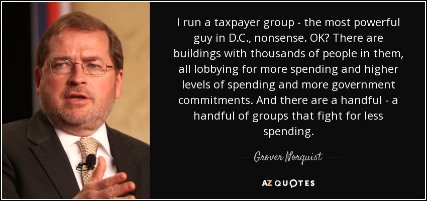 I run a taxpayer group - the most powerful guy in D.C., nonsense. OK? There are buildings with thousands of people in them, all lobbying for more spending and higher levels of spending and more government commitments. And there are a handful - a handful of groups that fight for less spending. - Grover Norquist