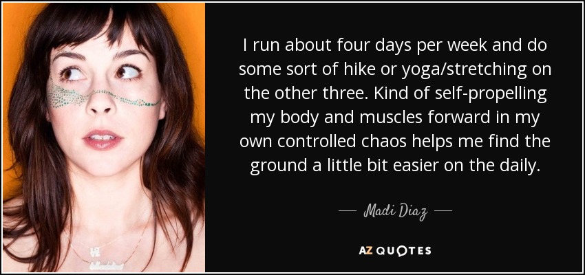 I run about four days per week and do some sort of hike or yoga/stretching on the other three. Kind of self-propelling my body and muscles forward in my own controlled chaos helps me find the ground a little bit easier on the daily. - Madi Diaz