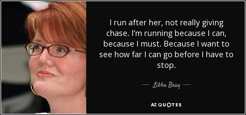 I run after her, not really giving chase. I’m running because I can, because I must. Because I want to see how far I can go before I have to stop. - Libba Bray