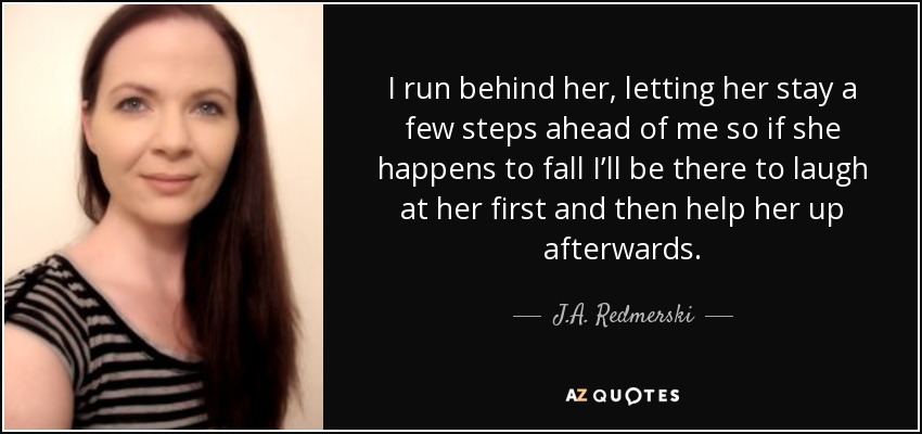 I run behind her, letting her stay a few steps ahead of me so if she happens to fall I’ll be there to laugh at her first and then help her up afterwards. - J.A. Redmerski