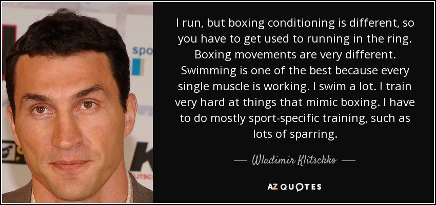 I run, but boxing conditioning is different, so you have to get used to running in the ring. Boxing movements are very different. Swimming is one of the best because every single muscle is working. I swim a lot. I train very hard at things that mimic boxing. I have to do mostly sport-specific training, such as lots of sparring. - Wladimir Klitschko