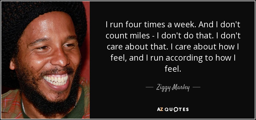 I run four times a week. And I don't count miles - I don't do that. I don't care about that. I care about how I feel, and I run according to how I feel. - Ziggy Marley