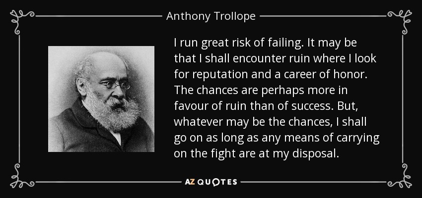 I run great risk of failing. It may be that I shall encounter ruin where I look for reputation and a career of honor. The chances are perhaps more in favour of ruin than of success. But, whatever may be the chances, I shall go on as long as any means of carrying on the fight are at my disposal. - Anthony Trollope
