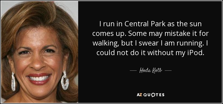 I run in Central Park as the sun comes up. Some may mistake it for walking, but I swear I am running. I could not do it without my iPod. - Hoda Kotb