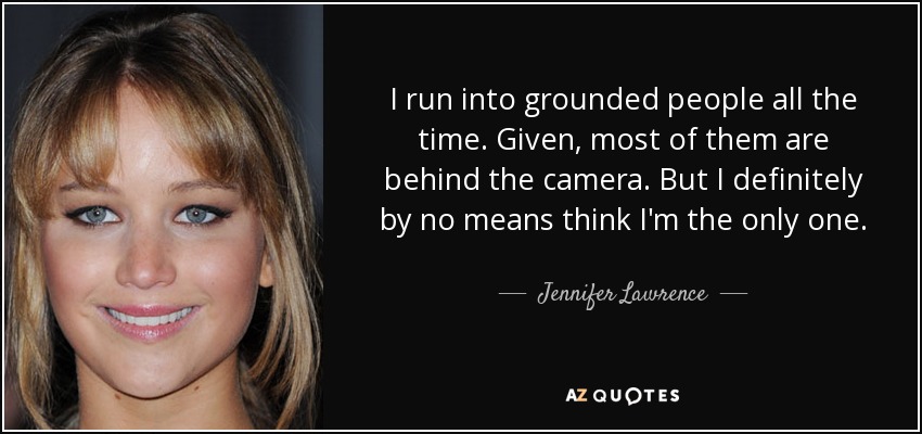 I run into grounded people all the time. Given, most of them are behind the camera. But I definitely by no means think I'm the only one. - Jennifer Lawrence