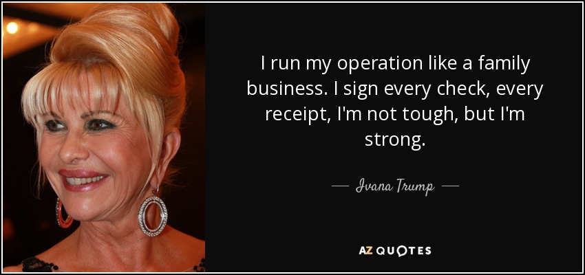 I run my operation like a family business. I sign every check, every receipt, I'm not tough, but I'm strong. - Ivana Trump