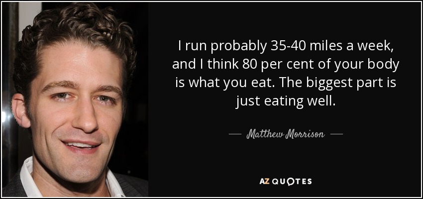 I run probably 35-40 miles a week, and I think 80 per cent of your body is what you eat. The biggest part is just eating well. - Matthew Morrison