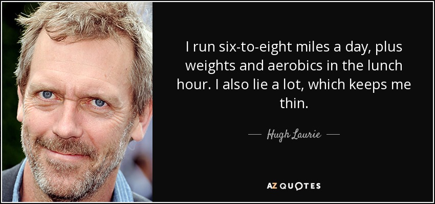 I run six-to-eight miles a day, plus weights and aerobics in the lunch hour. I also lie a lot, which keeps me thin. - Hugh Laurie