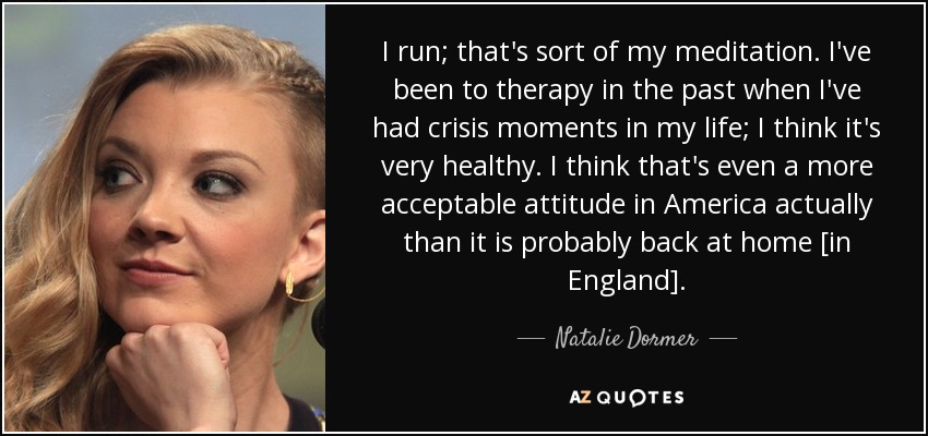 I run; that's sort of my meditation. I've been to therapy in the past when I've had crisis moments in my life; I think it's very healthy. I think that's even a more acceptable attitude in America actually than it is probably back at home [in England]. - Natalie Dormer