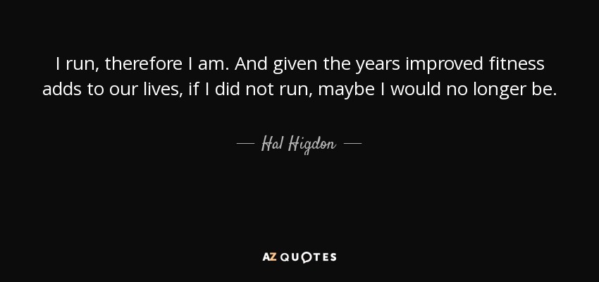 I run, therefore I am. And given the years improved fitness adds to our lives, if I did not run, maybe I would no longer be. - Hal Higdon