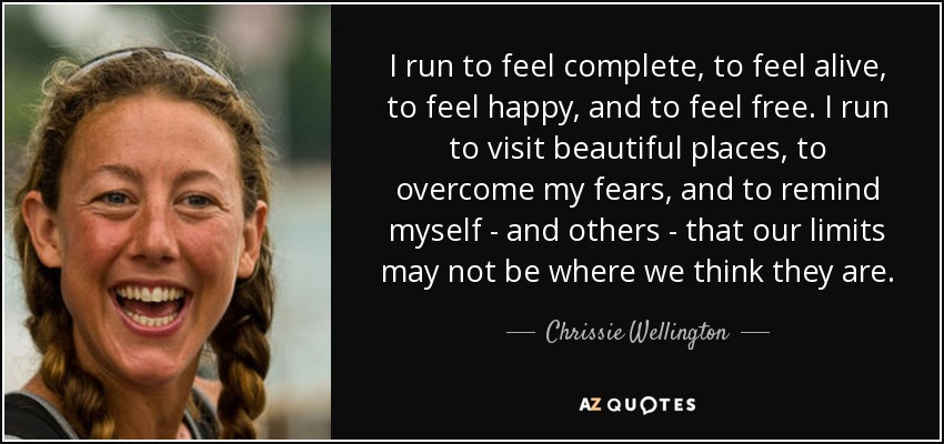 I run to feel complete, to feel alive, to feel happy, and to feel free. I run to visit beautiful places, to overcome my fears, and to remind myself - and others - that our limits may not be where we think they are. - Chrissie Wellington