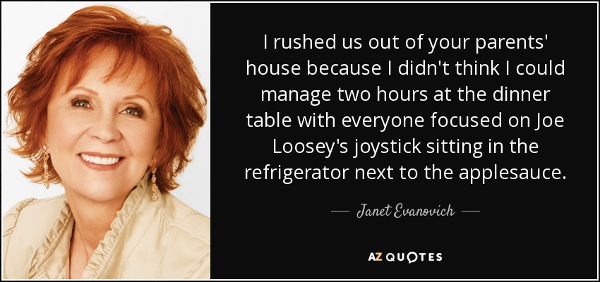 I rushed us out of your parents' house because I didn't think I could manage two hours at the dinner table with everyone focused on Joe Loosey's joystick sitting in the refrigerator next to the applesauce. - Janet Evanovich