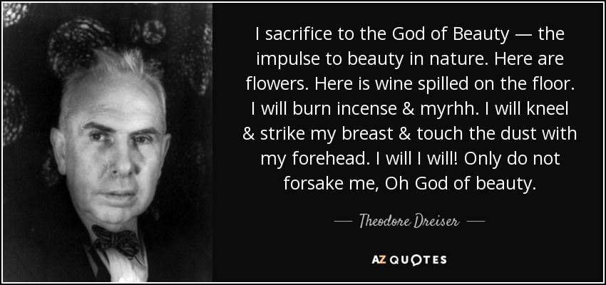 I sacrifice to the God of Beauty — the impulse to beauty in nature. Here are flowers. Here is wine spilled on the floor. I will burn incense & myrhh. I will kneel & strike my breast & touch the dust with my forehead. I will I will! Only do not forsake me, Oh God of beauty. - Theodore Dreiser