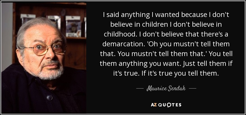 I said anything I wanted because I don't believe in children I don't believe in childhood. I don't believe that there's a demarcation. 'Oh you mustn't tell them that. You mustn't tell them that.' You tell them anything you want. Just tell them if it's true. If it's true you tell them. - Maurice Sendak