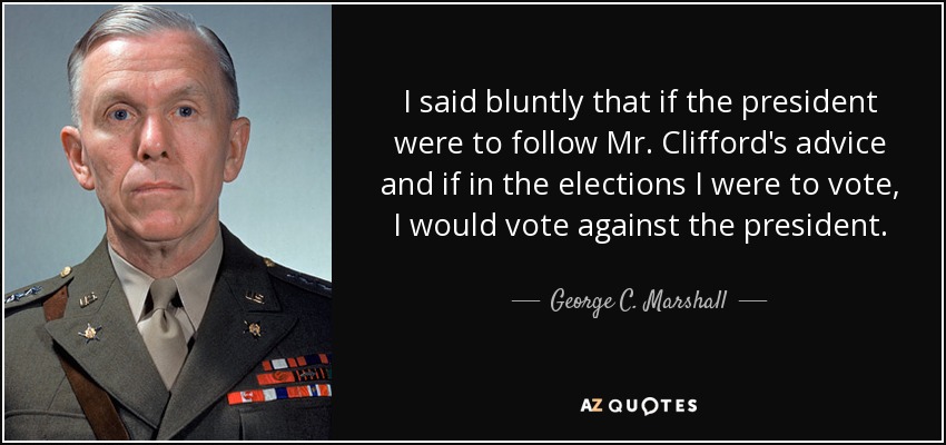 I said bluntly that if the president were to follow Mr. Clifford's advice and if in the elections I were to vote, I would vote against the president. - George C. Marshall