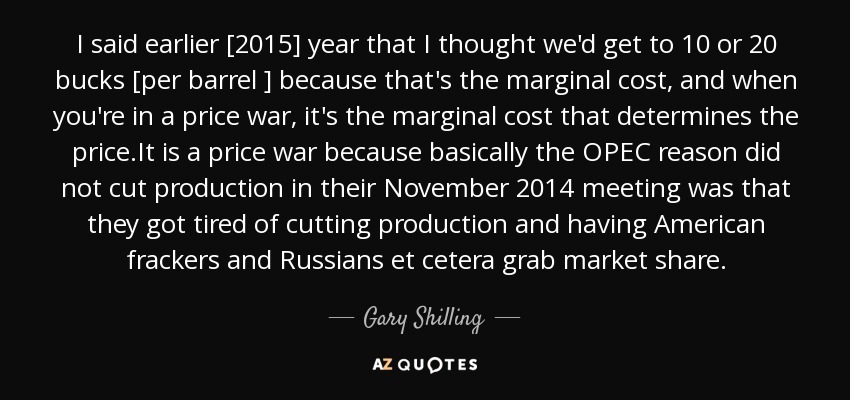 I said earlier [2015] year that I thought we'd get to 10 or 20 bucks [per barrel ] because that's the marginal cost, and when you're in a price war, it's the marginal cost that determines the price.It is a price war because basically the OPEC reason did not cut production in their November 2014 meeting was that they got tired of cutting production and having American frackers and Russians et cetera grab market share. - Gary Shilling