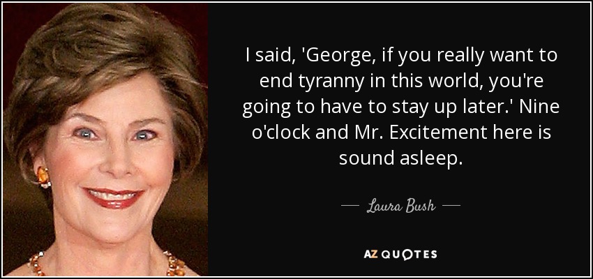 I said, 'George, if you really want to end tyranny in this world, you're going to have to stay up later.' Nine o'clock and Mr. Excitement here is sound asleep. - Laura Bush