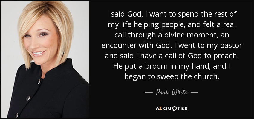 I said God, I want to spend the rest of my life helping people, and felt a real call through a divine moment, an encounter with God. I went to my pastor and said I have a call of God to preach. He put a broom in my hand, and I began to sweep the church. - Paula White