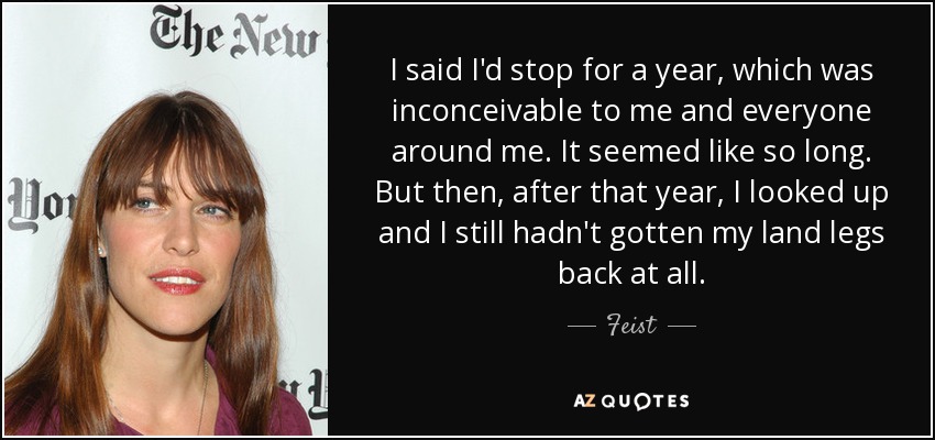 I said I'd stop for a year, which was inconceivable to me and everyone around me. It seemed like so long. But then, after that year, I looked up and I still hadn't gotten my land legs back at all. - Feist